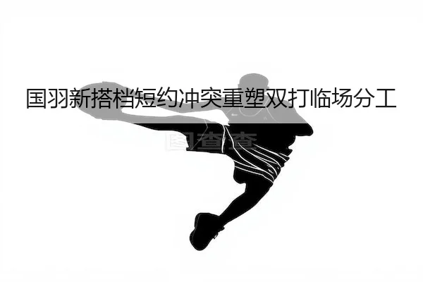 国羽新搭档短约冲突重塑双打临场分工